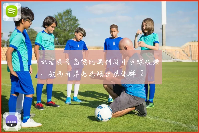 记者发青岛德比漏判海牛点球视频，被西海岸老总踢出媒体群