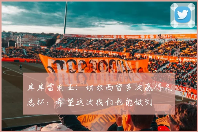 库库雷利亚：切尔西曾多次赢得足总杯，希望这次我们也能做到