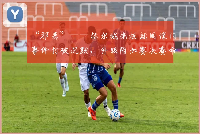 “邪恶”——赫尔城老板就间谍门事件打破沉默，升级附加赛决赛命运悬而未决