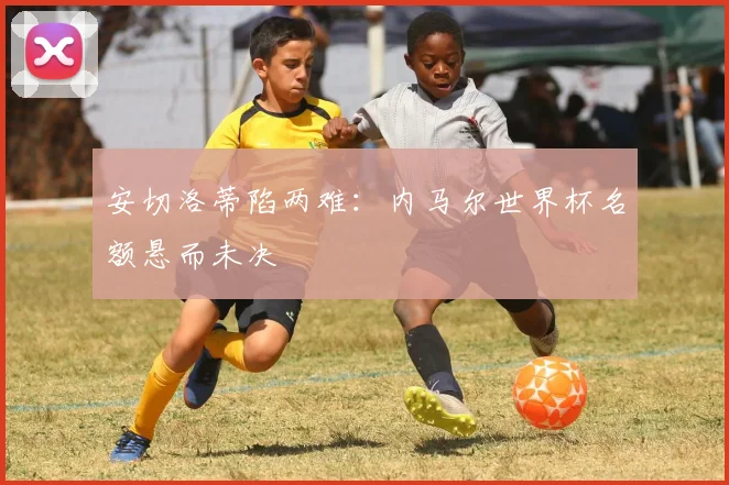 安切洛蒂陷两难：内马尔世界杯名额悬而未决