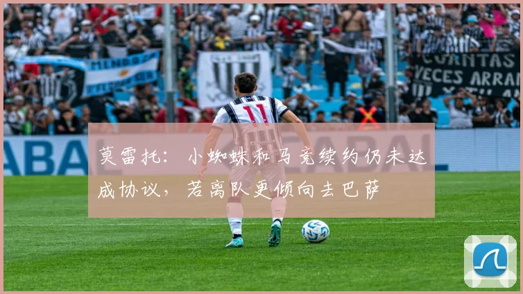 莫雷托：小蜘蛛和马竞续约仍未达成协议，若离队更倾向去巴萨
