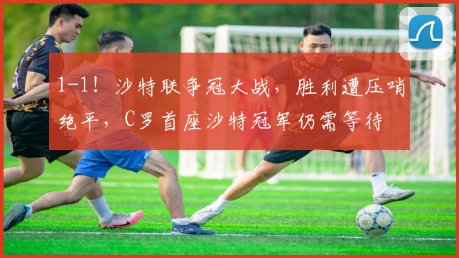 1-1！沙特联争冠大战，胜利遭压哨绝平，C罗首座沙特冠军仍需等待