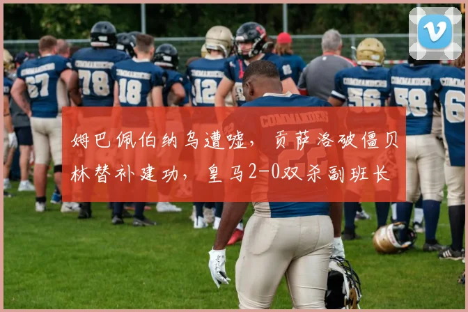 姆巴佩伯纳乌遭嘘，贡萨洛破僵贝林替补建功，皇马2-0双杀副班长